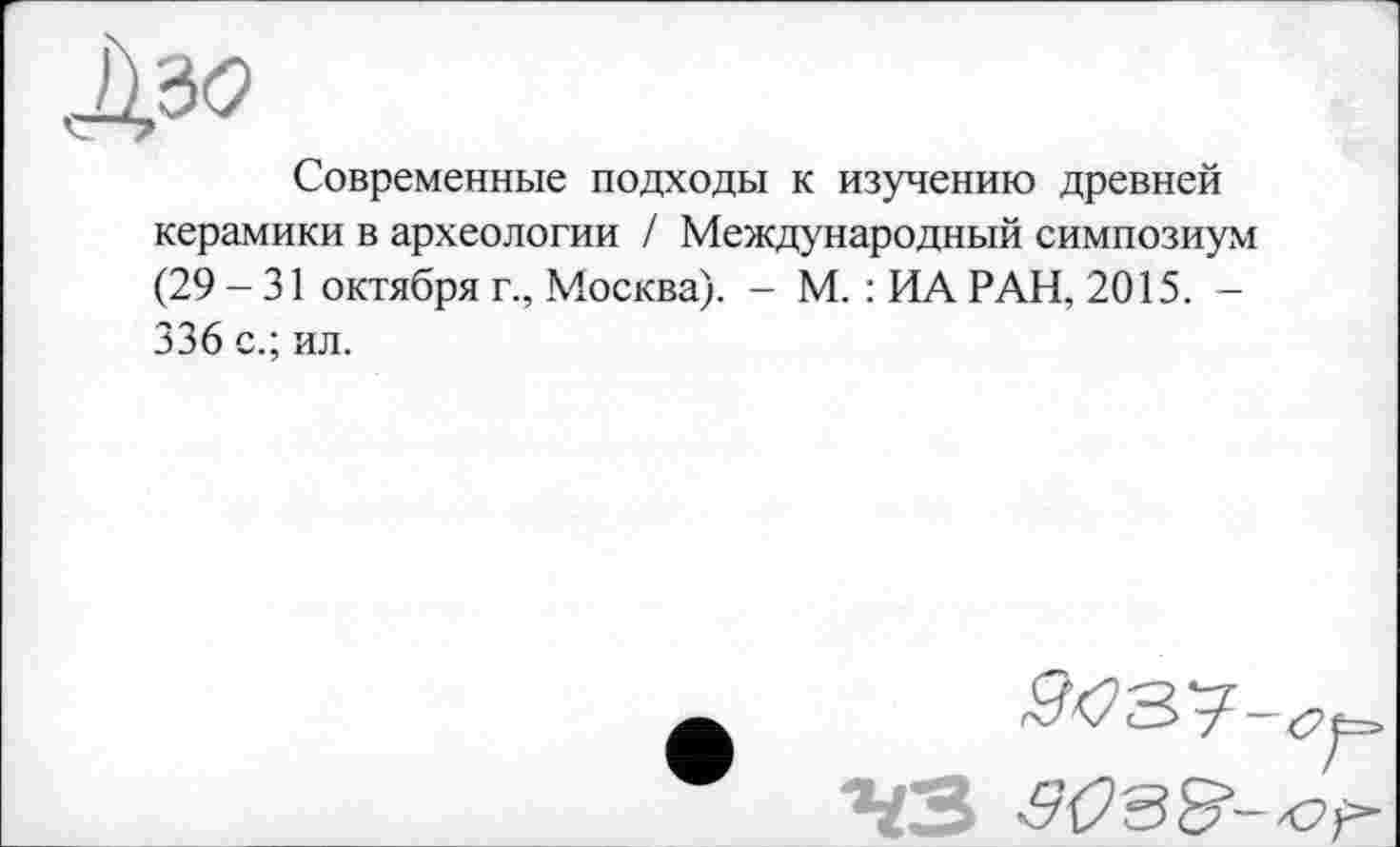 ﻿Современные подходы к изучению древней керамики в археологии / Международный симпозиум (29 - 31 октября г., Москва). - М. : ИА РАН, 2015. -336 с.; ил.
^<73?—су--"ЧЗ 3093--о f